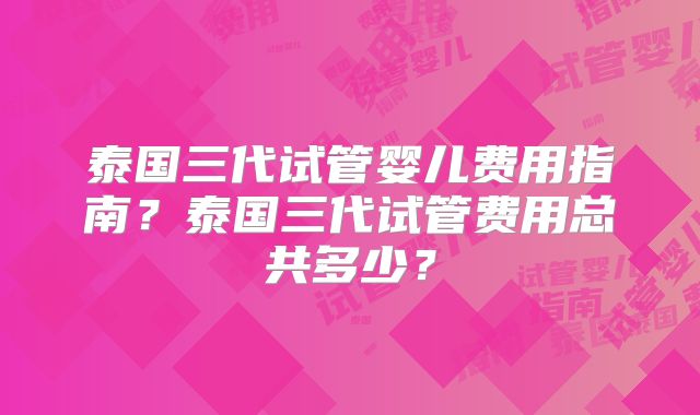 泰国三代试管婴儿费用指南?泰国三代试管费用总共多少?