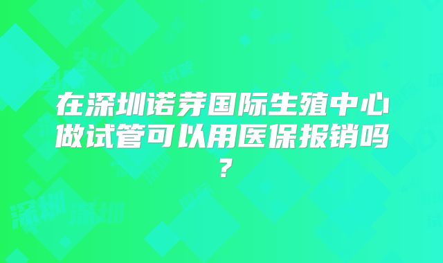 在深圳诺芽国际生殖中心做试管可以用医保报销吗?