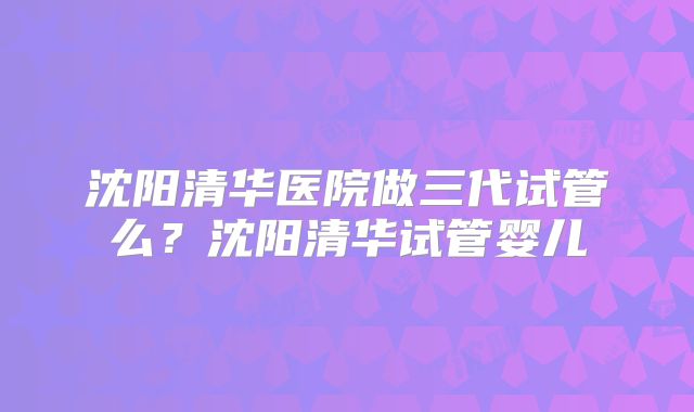 沈阳清华医院做三代试管么?沈阳清华试管婴儿