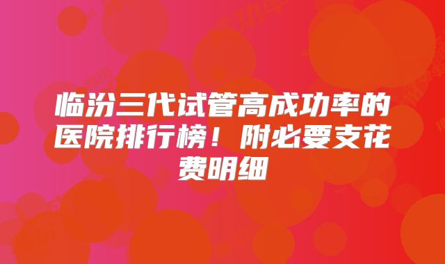 临汾三代试管高成功率的医院排行榜！附必要支花费明细
