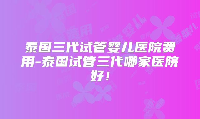 泰国三代试管婴儿医院费用-泰国试管三代哪家医院好！