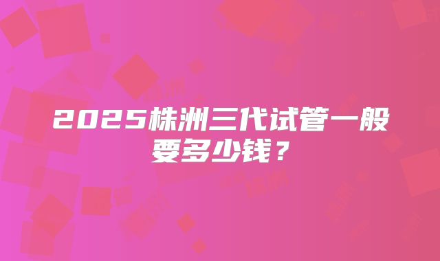 2025株洲三代试管一般要多少钱？