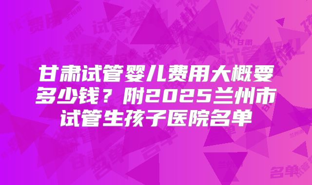甘肃试管婴儿费用大概要多少钱?附2025兰州市试管生孩子医院名单
