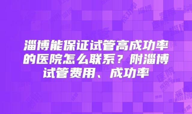 淄博能保证试管高成功率的医院怎么联系？附淄博试管费用、成功率