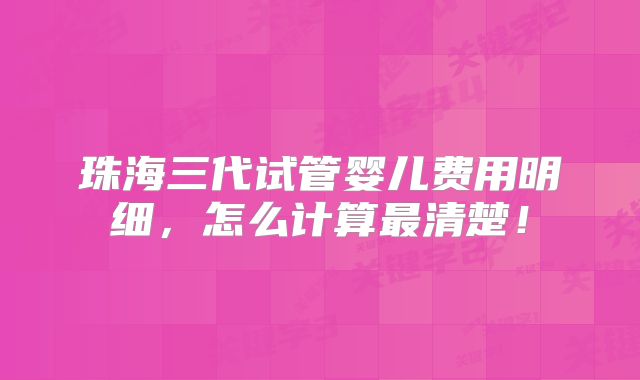 珠海三代试管婴儿费用明细，怎么计算最清楚！
