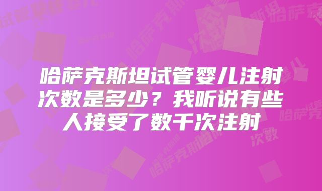 哈萨克斯坦试管婴儿注射次数是多少？我听说有些人接受了数千次注射