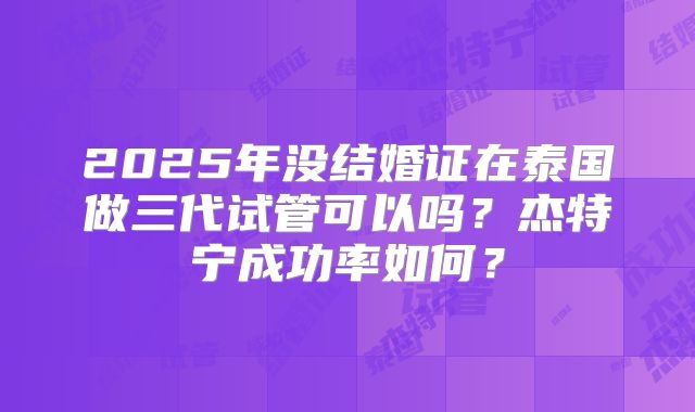 2025年没结婚证在泰国做三代试管可以吗？杰特宁成功率如何？