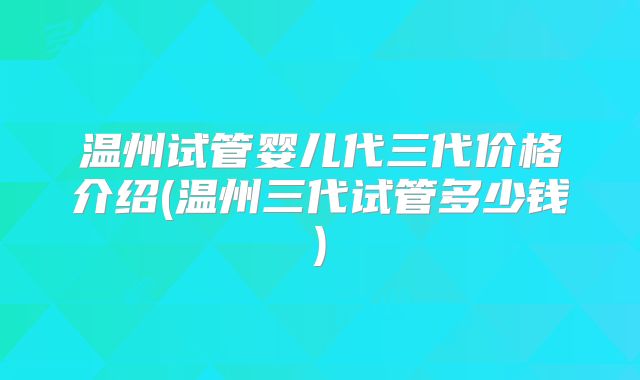 温州试管婴儿代三代价格介绍(温州三代试管多少钱)
