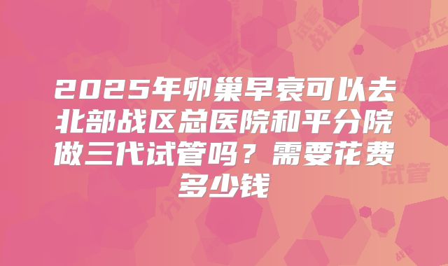 2025年卵巢早衰可以去北部战区总医院和平分院做三代试管吗?需要花费多少钱