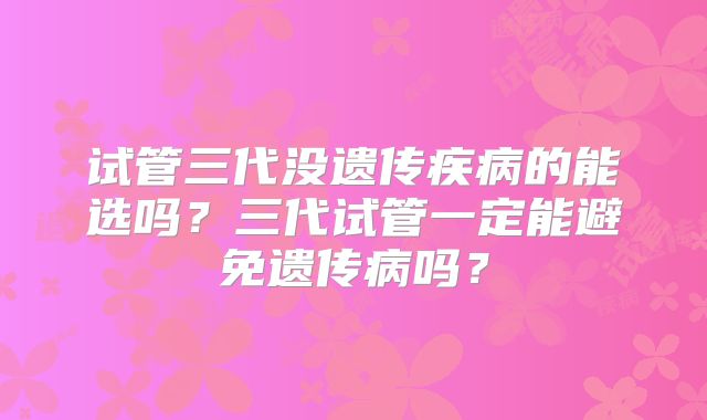试管三代没遗传疾病的能选吗?三代试管一定能避免遗传病吗?
