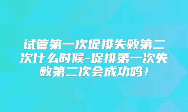 试管第一次促排失败第二次什么时候-促排第一次失败第二次会成功吗!
