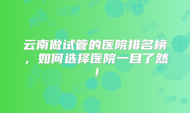 云南做试管的医院排名榜，如何选择医院一目了然！