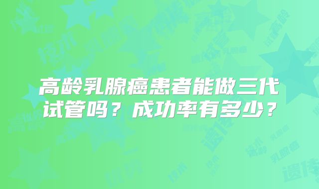 高龄乳腺癌患者能做三代试管吗?成功率有多少?