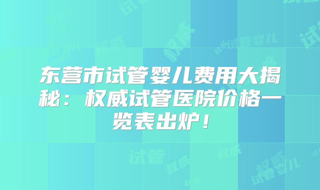 东营市试管婴儿费用大揭秘：权威试管医院价格一览表出炉！