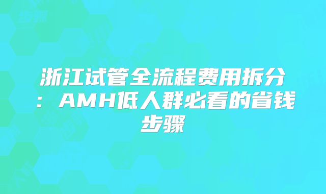 浙江试管全流程费用拆分:AMH低人群必看的省钱步骤