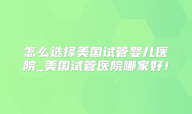 怎么选择美国试管婴儿医院_美国试管医院哪家好！