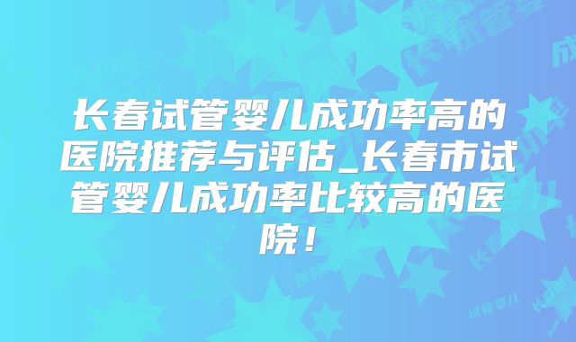 长春试管婴儿成功率高的医院推荐与评估_长春市试管婴儿成功率比较高的医院!
