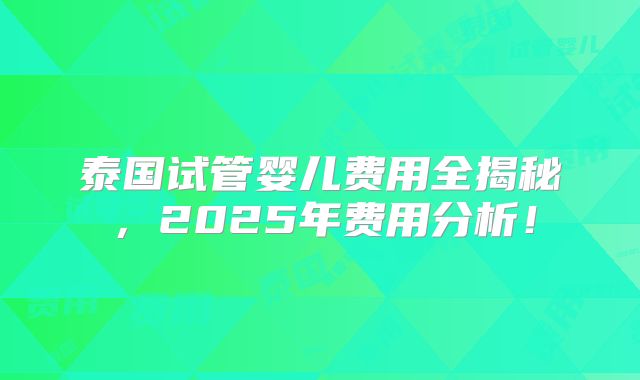 泰国试管婴儿费用全揭秘,2025年费用分析!