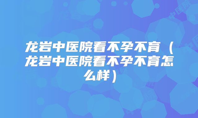 龙岩中医院看不孕不育（龙岩中医院看不孕不育怎么样）