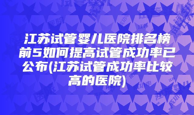 江苏试管婴儿医院排名榜前5如何提高试管成功率已公布(江苏试管成功率比较高的医院)