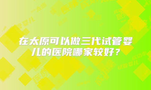 在太原可以做三代试管婴儿的医院哪家较好?
