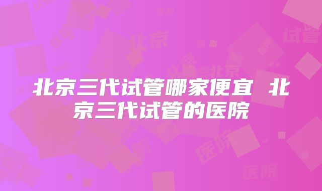 北京三代试管哪家便宜 北京三代试管的医院