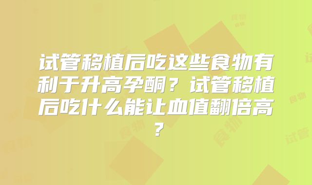 试管移植后吃这些食物有利于升高孕酮?试管移植后吃什么能让血值翻倍高?
