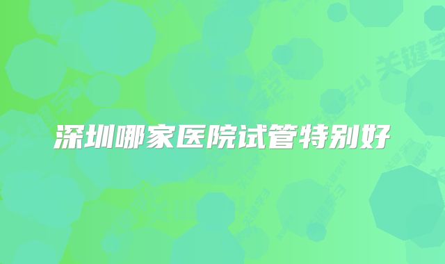 深圳哪家医院试管特别好