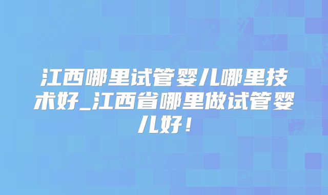 江西哪里试管婴儿哪里技术好_江西省哪里做试管婴儿好！