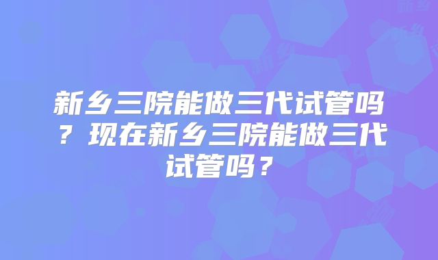 新乡三院能做三代试管吗？现在新乡三院能做三代试管吗？