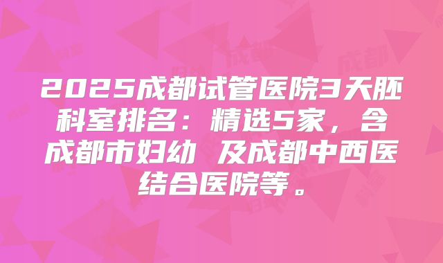 2025成都试管医院3天胚科室排名：精选5家，含成都市妇幼 及成都中西医结合医院等。