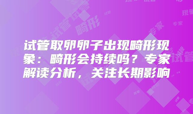 试管取卵卵子出现畸形现象：畸形会持续吗？专家解读分析，关注长期影响