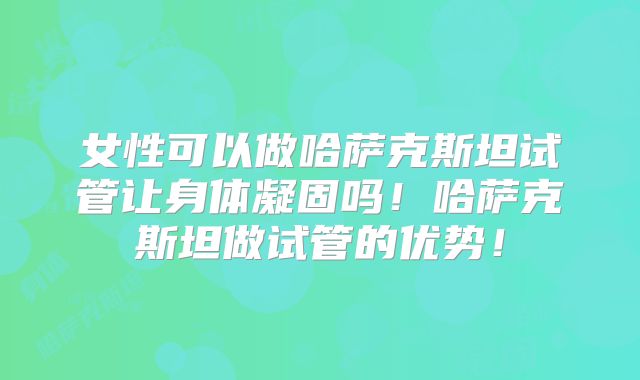 女性可以做哈萨克斯坦试管让身体凝固吗！哈萨克斯坦做试管的优势！
