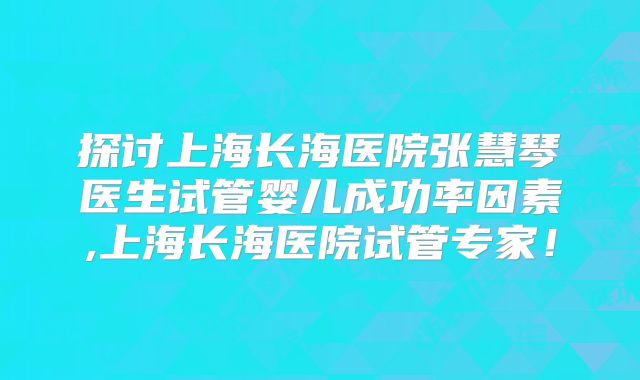 探讨上海长海医院张慧琴医生试管婴儿成功率因素,上海长海医院试管专家！