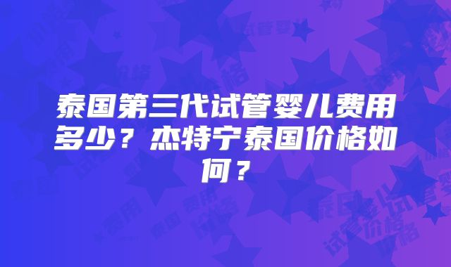 泰国第三代试管婴儿费用多少？杰特宁泰国价格如何？