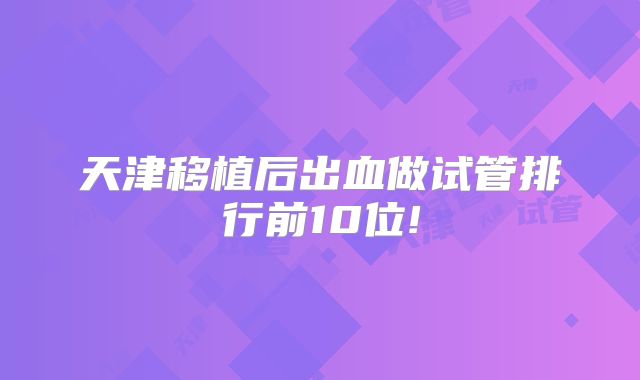天津移植后出血做试管排行前10位!