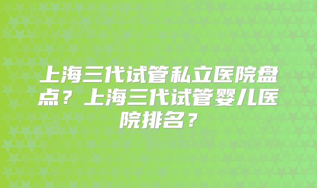 上海三代试管私立医院盘点？上海三代试管婴儿医院排名？