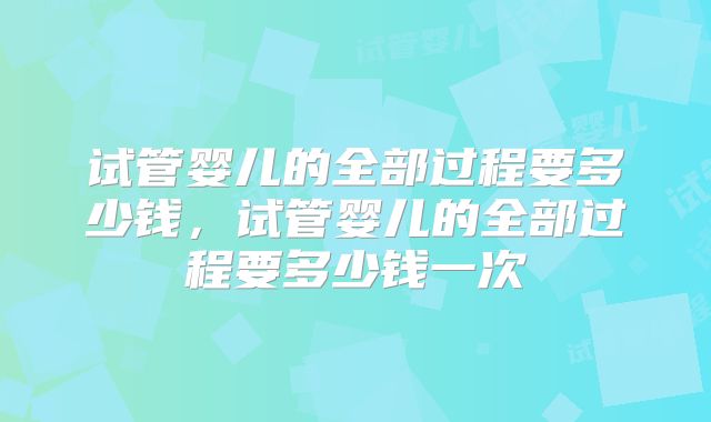 试管婴儿的全部过程要多少钱，试管婴儿的全部过程要多少钱一次