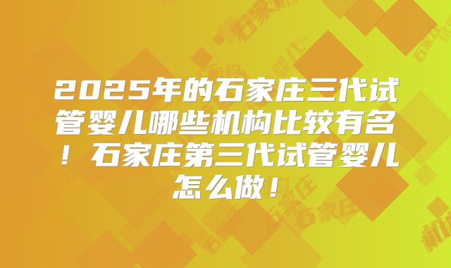 2025年的石家庄三代试管婴儿哪些机构比较有名！石家庄第三代试管婴儿怎么做！