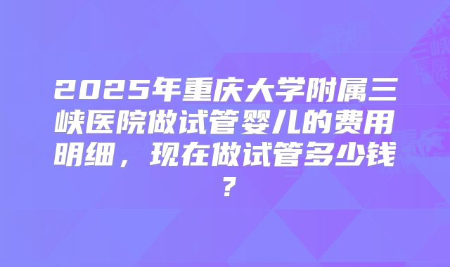 2025年重庆大学附属三峡医院做试管婴儿的费用明细，现在做试管多少钱？