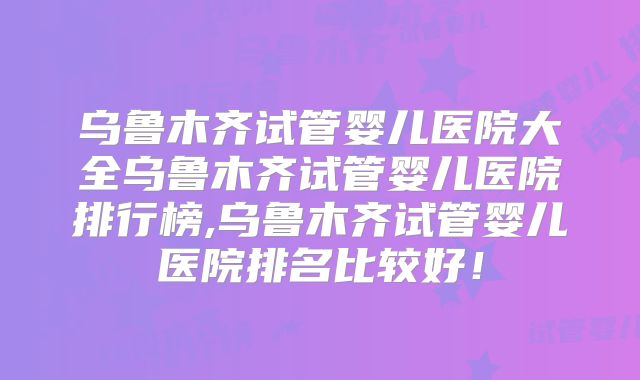 乌鲁木齐试管婴儿医院大全乌鲁木齐试管婴儿医院排行榜,乌鲁木齐试管婴儿医院排名比较好！