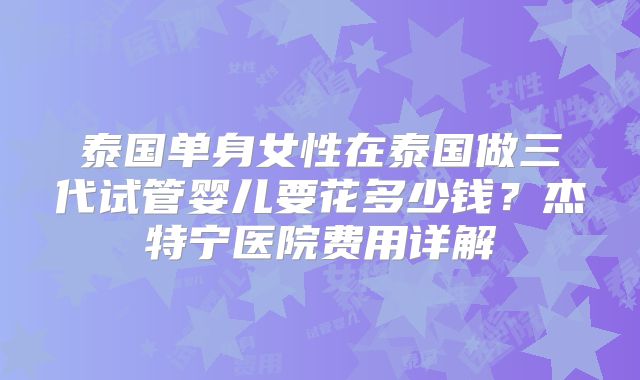 泰国单身女性在泰国做三代试管婴儿要花多少钱?杰特宁医院费用详解