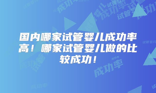 国内哪家试管婴儿成功率高！哪家试管婴儿做的比较成功！