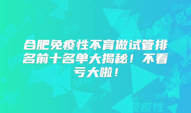 合肥免疫性不育做试管排名前十名单大揭秘!不看亏大啦!