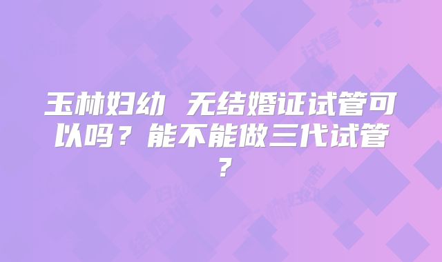 玉林妇幼 无结婚证试管可以吗？能不能做三代试管？