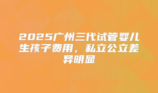 2025广州三代试管婴儿生孩子费用，私立公立差异明显