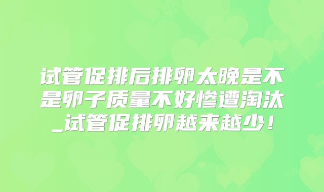 试管促排后排卵太晚是不是卵子质量不好惨遭淘汰_试管促排卵越来越少!