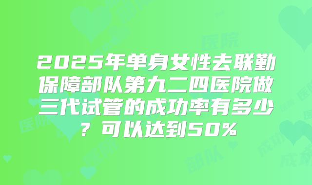 2025年单身女性去联勤保障部队第九二四医院做三代试管的成功率有多少?可以达到50%