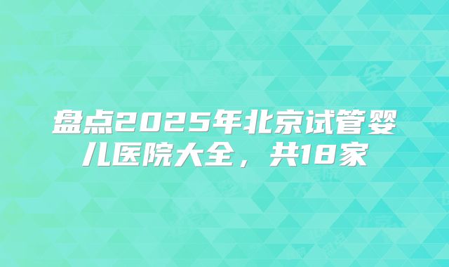 盘点2025年北京试管婴儿医院大全，共18家