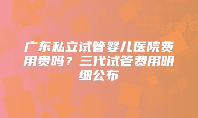 广东私立试管婴儿医院费用贵吗？三代试管费用明细公布